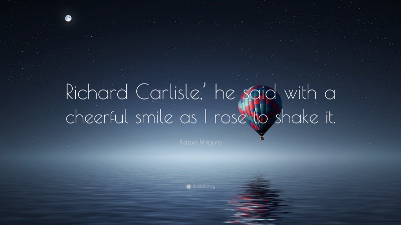 Kazuo Ishiguro Quote: “Richard Carlisle,’ he said with a cheerful smile as I rose to shake it.”