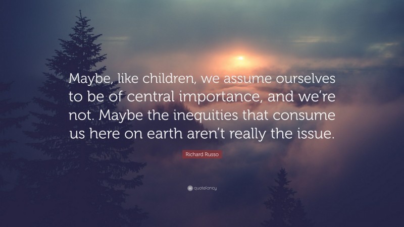 Richard Russo Quote: “Maybe, like children, we assume ourselves to be of central importance, and we’re not. Maybe the inequities that consume us here on earth aren’t really the issue.”