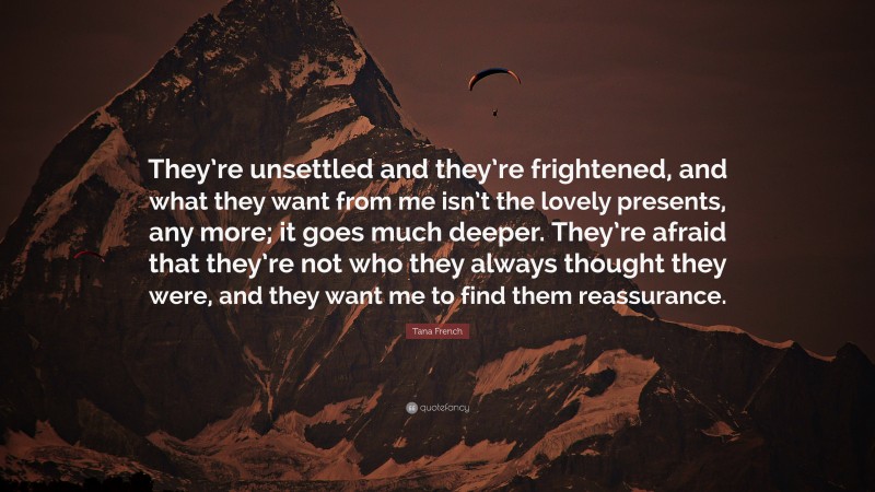 Tana French Quote: “They’re unsettled and they’re frightened, and what they want from me isn’t the lovely presents, any more; it goes much deeper. They’re afraid that they’re not who they always thought they were, and they want me to find them reassurance.”