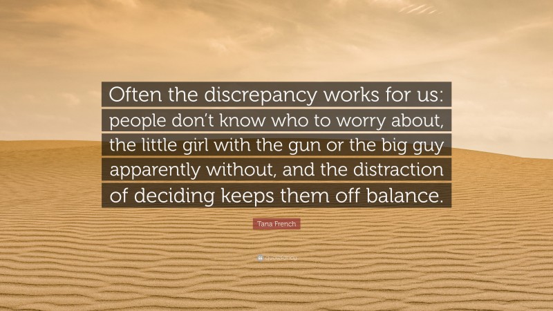 Tana French Quote: “Often the discrepancy works for us: people don’t know who to worry about, the little girl with the gun or the big guy apparently without, and the distraction of deciding keeps them off balance.”