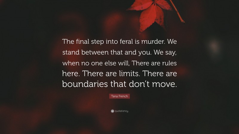 Tana French Quote: “The final step into feral is murder. We stand between that and you. We say, when no one else will, There are rules here. There are limits. There are boundaries that don’t move.”
