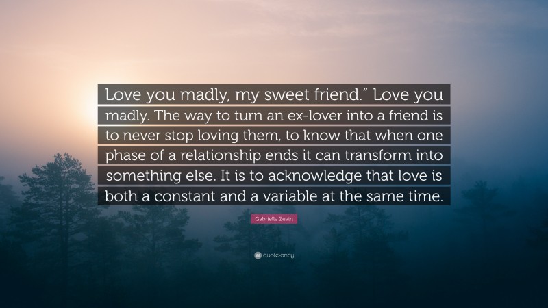 Gabrielle Zevin Quote: “Love you madly, my sweet friend.” Love you madly. The way to turn an ex-lover into a friend is to never stop loving them, to know that when one phase of a relationship ends it can transform into something else. It is to acknowledge that love is both a constant and a variable at the same time.”