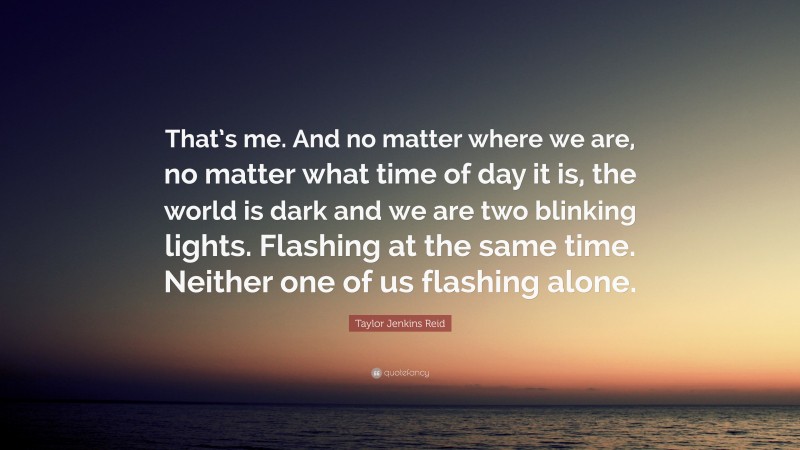 Taylor Jenkins Reid Quote: “That’s me. And no matter where we are, no matter what time of day it is, the world is dark and we are two blinking lights. Flashing at the same time. Neither one of us flashing alone.”