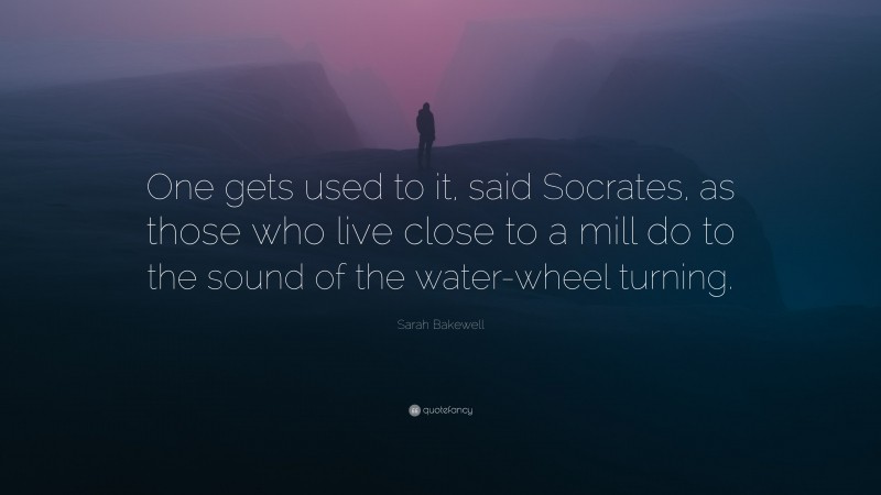 Sarah Bakewell Quote: “One gets used to it, said Socrates, as those who live close to a mill do to the sound of the water-wheel turning.”