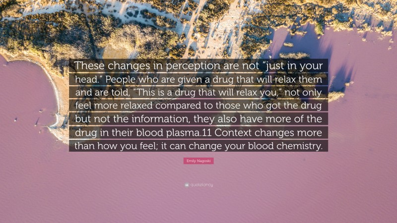 Emily Nagoski Quote: “These changes in perception are not “just in your head.” People who are given a drug that will relax them and are told, “This is a drug that will relax you,” not only feel more relaxed compared to those who got the drug but not the information, they also have more of the drug in their blood plasma.11 Context changes more than how you feel; it can change your blood chemistry.”