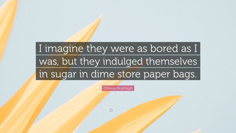 Ottessa Moshfegh Quote: “I imagine they were as bored as I was, but they indulged themselves in sugar in dime store paper bags.”