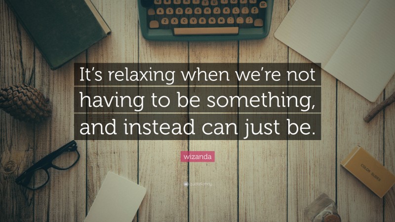 wizanda Quote: “It’s relaxing when we’re not having to be something, and instead can just be.”