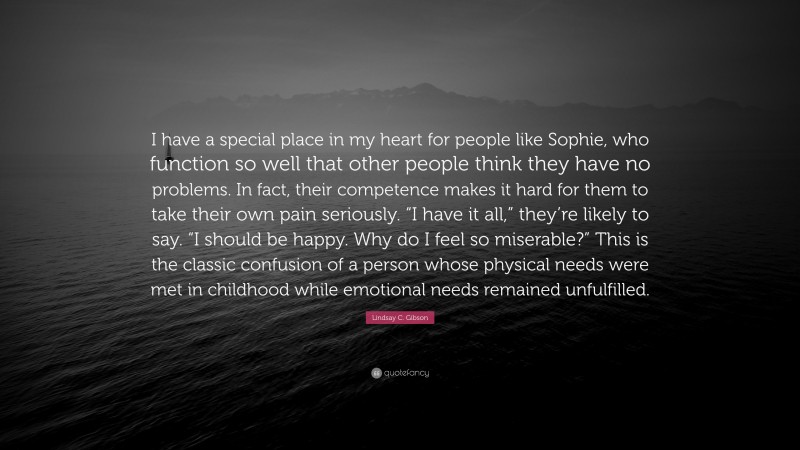 Lindsay C. Gibson Quote: “I have a special place in my heart for people like Sophie, who function so well that other people think they have no problems. In fact, their competence makes it hard for them to take their own pain seriously. “I have it all,” they’re likely to say. “I should be happy. Why do I feel so miserable?” This is the classic confusion of a person whose physical needs were met in childhood while emotional needs remained unfulfilled.”