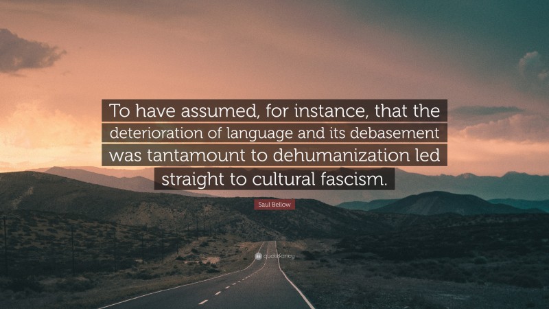 Saul Bellow Quote: “To have assumed, for instance, that the deterioration of language and its debasement was tantamount to dehumanization led straight to cultural fascism.”