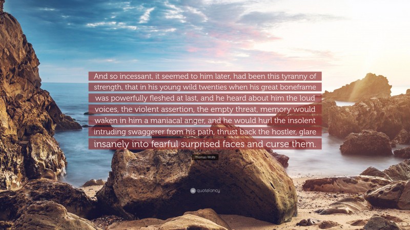 Thomas Wolfe Quote: “And so incessant, it seemed to him later, had been this tyranny of strength, that in his young wild twenties when his great boneframe was powerfully fleshed at last, and he heard about him the loud voices, the violent assertion, the empty threat, memory would waken in him a maniacal anger, and he would hurl the insolent intruding swaggerer from his path, thrust back the hostler, glare insanely into fearful surprised faces and curse them.”