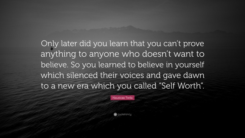 Nausicaa Twila Quote: “Only later did you learn that you can’t prove anything to anyone who doesn’t want to believe. So you learned to believe in yourself which silenced their voices and gave dawn to a new era which you called “Self Worth”.”