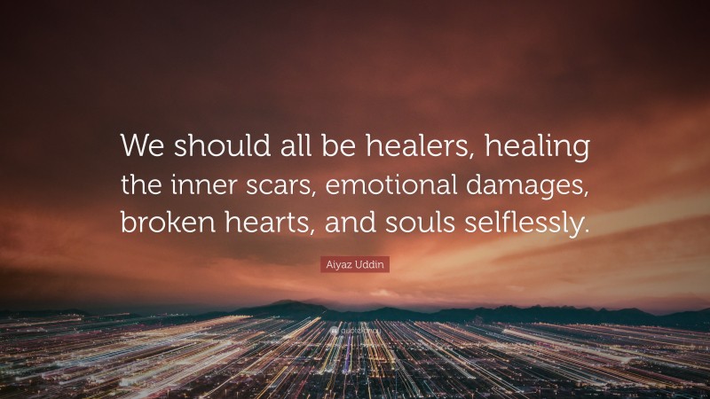 Aiyaz Uddin Quote: “We should all be healers, healing the inner scars, emotional damages, broken hearts, and souls selflessly.”