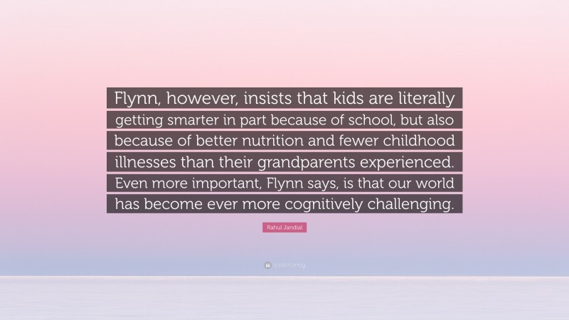 Rahul Jandial Quote: “Flynn, however, insists that kids are literally getting smarter in part because of school, but also because of better nutrition and fewer childhood illnesses than their grandparents experienced. Even more important, Flynn says, is that our world has become ever more cognitively challenging.”