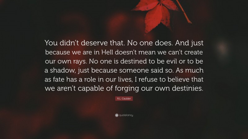 R.L. Caulder Quote: “You didn’t deserve that. No one does. And just because we are in Hell doesn’t mean we can’t create our own rays. No one is destined to be evil or to be a shadow, just because someone said so. As much as fate has a role in our lives, I refuse to believe that we aren’t capable of forging our own destinies.”