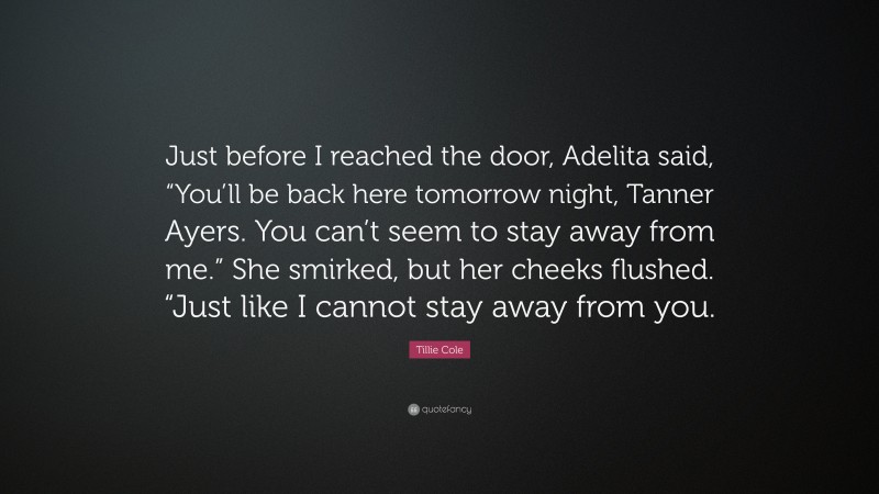 Tillie Cole Quote: “Just before I reached the door, Adelita said, “You’ll be back here tomorrow night, Tanner Ayers. You can’t seem to stay away from me.” She smirked, but her cheeks flushed. “Just like I cannot stay away from you.”