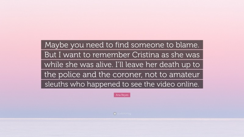 Ana Reyes Quote: “Maybe you need to find someone to blame. But I want to remember Cristina as she was while she was alive. I’ll leave her death up to the police and the coroner, not to amateur sleuths who happened to see the video online.”