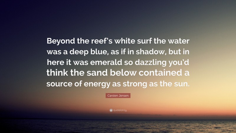 Carsten Jensen Quote: “Beyond the reef’s white surf the water was a deep blue, as if in shadow, but in here it was emerald so dazzling you’d think the sand below contained a source of energy as strong as the sun.”