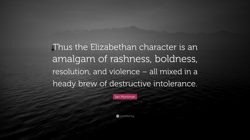 Ian Mortimer Quote: “Thus the Elizabethan character is an amalgam of rashness, boldness, resolution, and violence – all mixed in a heady brew of destructive intolerance.”