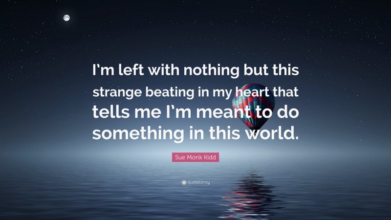 Sue Monk Kidd Quote: “I’m left with nothing but this strange beating in my heart that tells me I’m meant to do something in this world.”