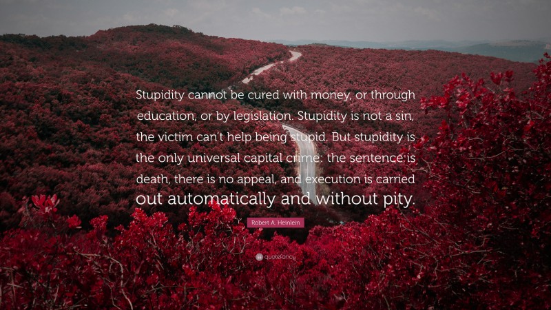 Robert A. Heinlein Quote: “Stupidity cannot be cured with money, or through education, or by legislation. Stupidity is not a sin, the victim can’t help being stupid. But stupidity is the only universal capital crime: the sentence is death, there is no appeal, and execution is carried out automatically and without pity.”