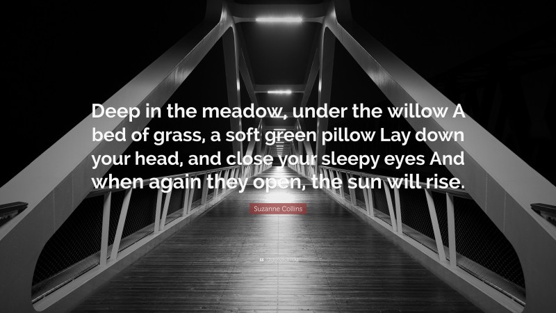 Suzanne Collins Quote: “Deep in the meadow, under the willow A bed of grass, a soft green pillow Lay down your head, and close your sleepy eyes And when again they open, the sun will rise.”