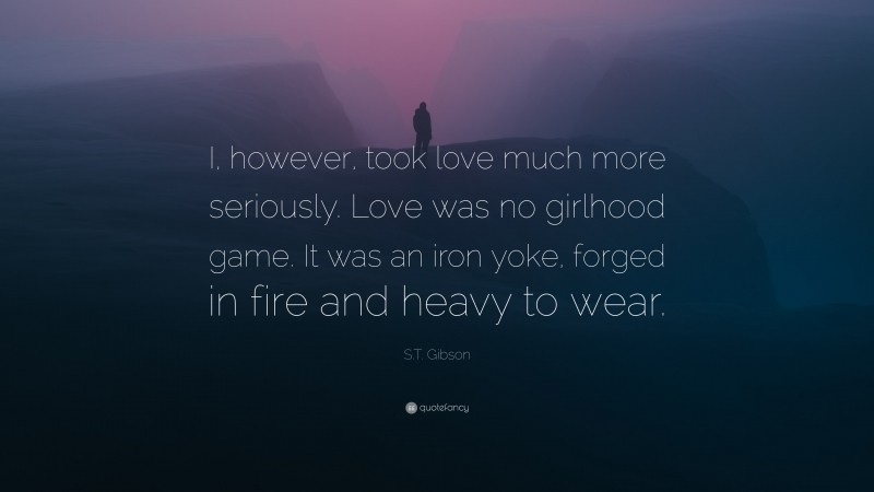 S.T. Gibson Quote: “I, however, took love much more seriously. Love was no girlhood game. It was an iron yoke, forged in fire and heavy to wear.”