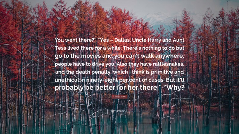 Donna Tartt Quote: “You went there?” “Yes – Dallas. Uncle Harry and Aunt Tess lived there for a while. There’s nothing to do but go to the movies and you can’t walk anywhere, people have to drive you. Also they have rattlesnakes, and the death penalty, which I think is primitive and unethical in ninety-eight per cent of cases. But it’ll probably be better for her there.” “Why?”