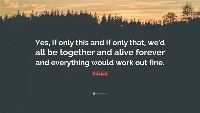 Philip Roth Quote: “Yes, if only this and if only that, we’d all be together and alive forever and everything would work out fine.”