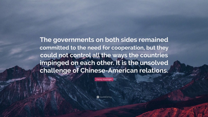 Henry Kissinger Quote: “The governments on both sides remained committed to the need for cooperation, but they could not control all the ways the countries impinged on each other. It is the unsolved challenge of Chinese-American relations.”