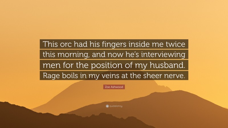 Zoe Ashwood Quote: “This orc had his fingers inside me twice this morning, and now he’s interviewing men for the position of my husband. Rage boils in my veins at the sheer nerve.”