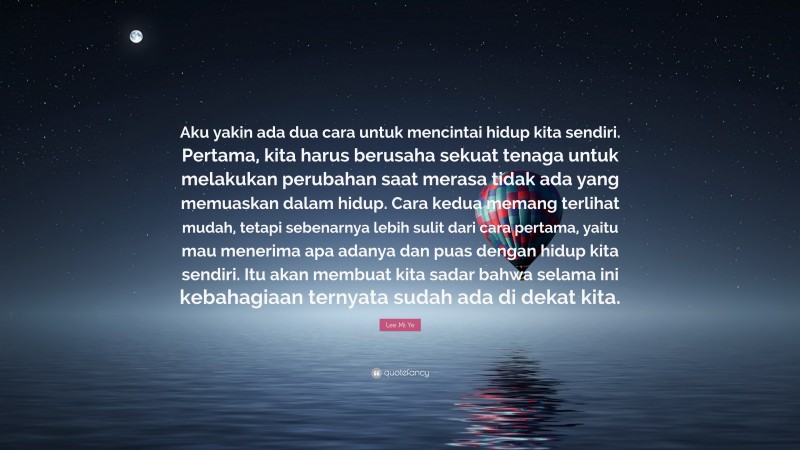 Lee Mi Ye Quote: “Aku yakin ada dua cara untuk mencintai hidup kita sendiri. Pertama, kita harus berusaha sekuat tenaga untuk melakukan perubahan saat merasa tidak ada yang memuaskan dalam hidup. Cara kedua memang terlihat mudah, tetapi sebenarnya lebih sulit dari cara pertama, yaitu mau menerima apa adanya dan puas dengan hidup kita sendiri. Itu akan membuat kita sadar bahwa selama ini kebahagiaan ternyata sudah ada di dekat kita.”