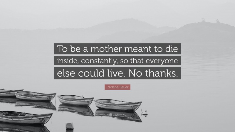 Carlene Bauer Quote: “To be a mother meant to die inside, constantly, so that everyone else could live. No thanks.”
