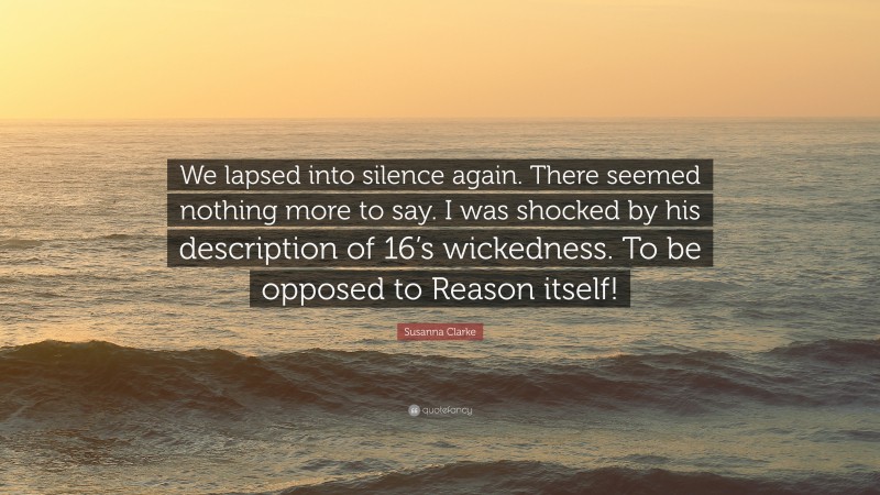 Susanna Clarke Quote: “We lapsed into silence again. There seemed nothing more to say. I was shocked by his description of 16’s wickedness. To be opposed to Reason itself!”