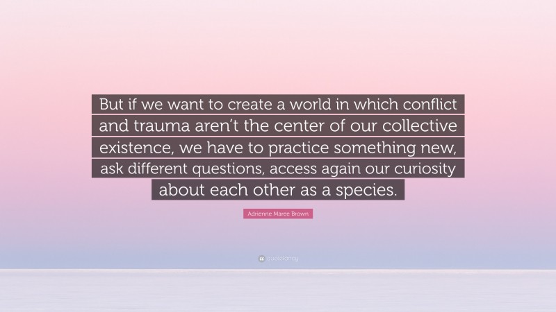 Adrienne Maree Brown Quote: “But if we want to create a world in which conflict and trauma aren’t the center of our collective existence, we have to practice something new, ask different questions, access again our curiosity about each other as a species.”