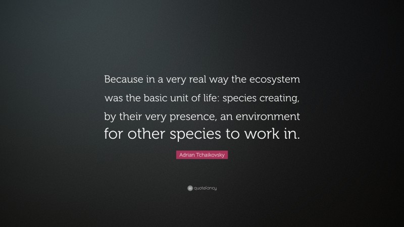 Adrian Tchaikovsky Quote: “Because in a very real way the ecosystem was the basic unit of life: species creating, by their very presence, an environment for other species to work in.”