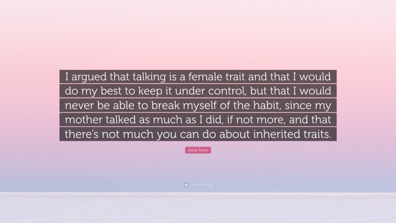 Anne Frank Quote: “I argued that talking is a female trait and that I would do my best to keep it under control, but that I would never be able to break myself of the habit, since my mother talked as much as I did, if not more, and that there’s not much you can do about inherited traits.”