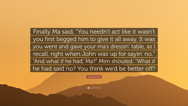 Joan Samson Quote: “Finally Ma said, “You needn’t act like it wasn’t you first begged him to give it all away. It was you went and gave your ma’s dressin’ table, as I recall, right when John was up for sayin’ no.” “And what if he had, Ma?” Mim shouted. “What if he had said no? You think we’d be better off?”