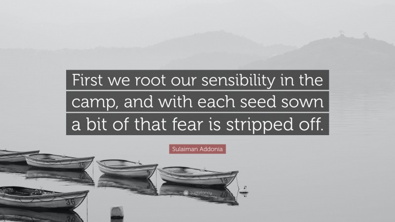 Sulaiman Addonia Quote: “First we root our sensibility in the camp, and with each seed sown a bit of that fear is stripped off.”