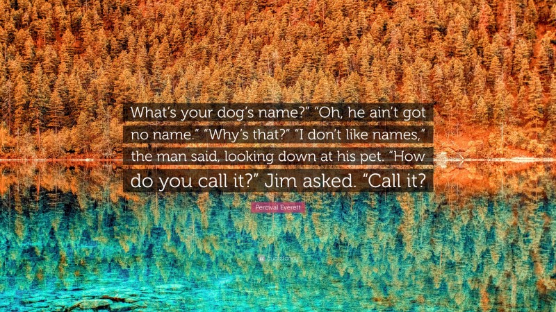 Percival Everett Quote: “What’s your dog’s name?” “Oh, he ain’t got no name.” “Why’s that?” “I don’t like names,” the man said, looking down at his pet. “How do you call it?” Jim asked. “Call it?”