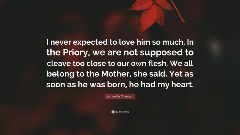 Samantha Shannon Quote: “I never expected to love him so much. In the Priory, we are not supposed to cleave too close to our own flesh. We all belong to the Mother, she said. Yet as soon as he was born, he had my heart.”