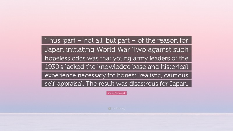 Jared Diamond Quote: “Thus, part – not all, but part – of the reason for Japan initiating World War Two against such hopeless odds was that young army leaders of the 1930’s lacked the knowledge base and historical experience necessary for honest, realistic, cautious self-appraisal. The result was disastrous for Japan.”