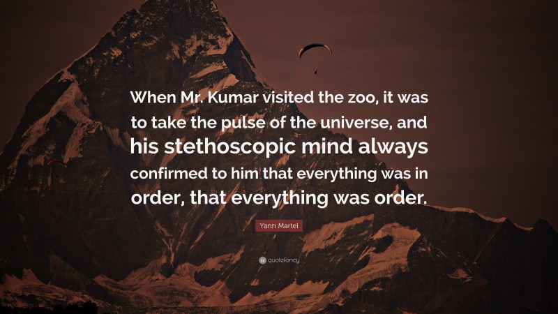 Yann Martel Quote: “When Mr. Kumar visited the zoo, it was to take the pulse of the universe, and his stethoscopic mind always confirmed to him that everything was in order, that everything was order.”