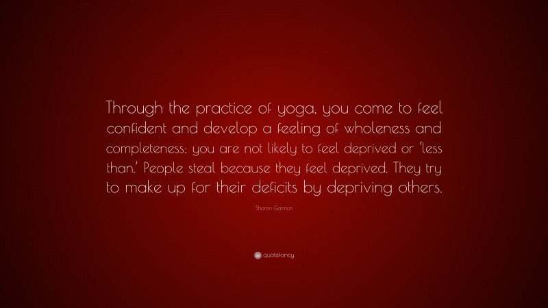 Sharon Gannon Quote: “Through the practice of yoga, you come to feel confident and develop a feeling of wholeness and completeness; you are not likely to feel deprived or ‘less than.’ People steal because they feel deprived. They try to make up for their deficits by depriving others.”