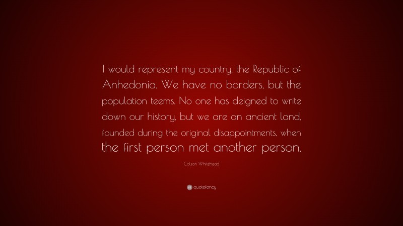 Colson Whitehead Quote: “I would represent my country, the Republic of Anhedonia. We have no borders, but the population teems. No one has deigned to write down our history, but we are an ancient land, founded during the original disappointments, when the first person met another person.”