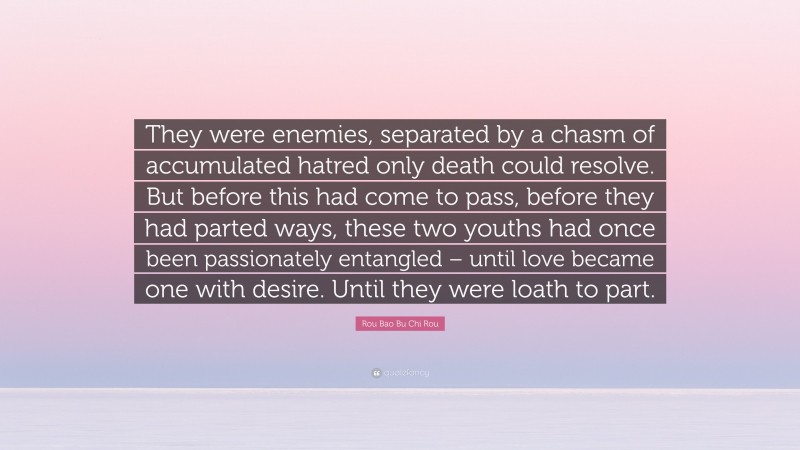 Rou Bao Bu Chi Rou Quote: “They were enemies, separated by a chasm of accumulated hatred only death could resolve. But before this had come to pass, before they had parted ways, these two youths had once been passionately entangled – until love became one with desire. Until they were loath to part.”