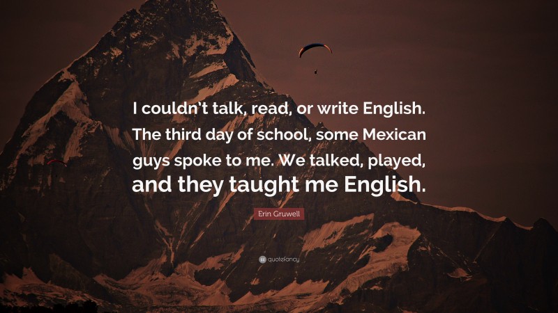Erin Gruwell Quote: “I couldn’t talk, read, or write English. The third day of school, some Mexican guys spoke to me. We talked, played, and they taught me English.”