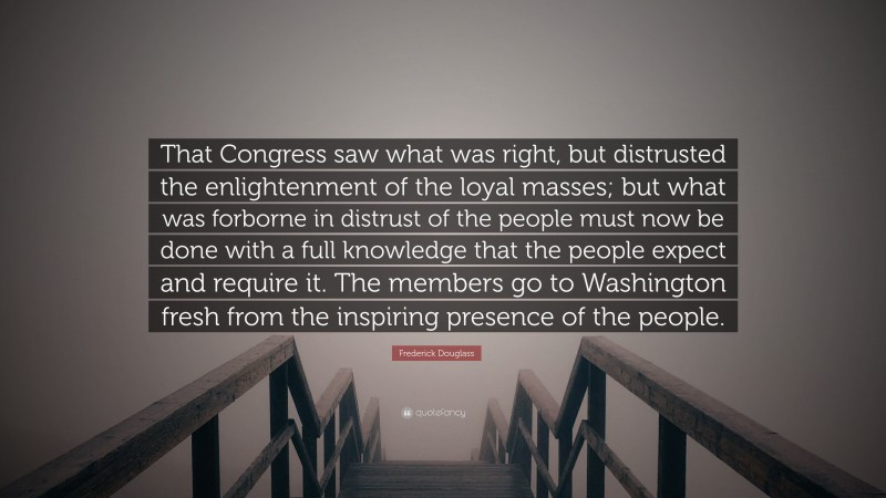 Frederick Douglass Quote: “That Congress saw what was right, but distrusted the enlightenment of the loyal masses; but what was forborne in distrust of the people must now be done with a full knowledge that the people expect and require it. The members go to Washington fresh from the inspiring presence of the people.”