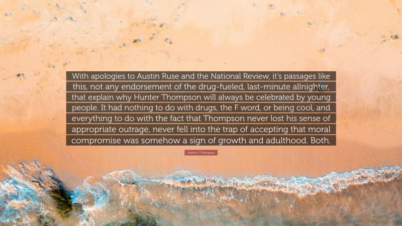 Hunter S. Thompson Quote: “With apologies to Austin Ruse and the National Review, it’s passages like this, not any endorsement of the drug-fueled, last-minute allnighter, that explain why Hunter Thompson will always be celebrated by young people. It had nothing to do with drugs, the F word, or being cool, and everything to do with the fact that Thompson never lost his sense of appropriate outrage, never fell into the trap of accepting that moral compromise was somehow a sign of growth and adulthood. Both.”