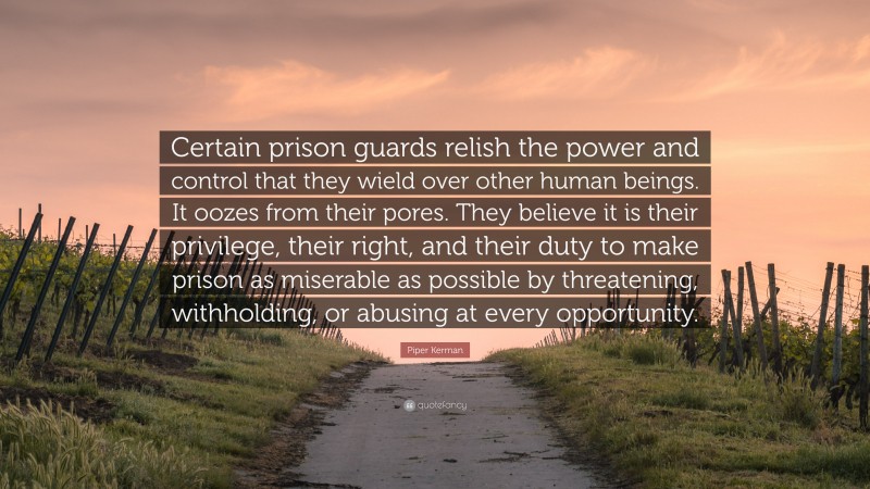 Piper Kerman Quote: “Certain prison guards relish the power and control that they wield over other human beings. It oozes from their pores. They believe it is their privilege, their right, and their duty to make prison as miserable as possible by threatening, withholding, or abusing at every opportunity.”