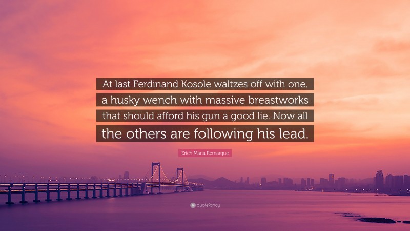 Erich Maria Remarque Quote: “At last Ferdinand Kosole waltzes off with one, a husky wench with massive breastworks that should afford his gun a good lie. Now all the others are following his lead.”